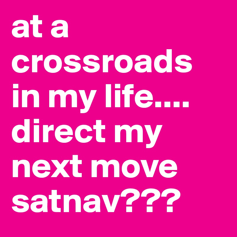 at a crossroads in my life.... direct my next move satnav???