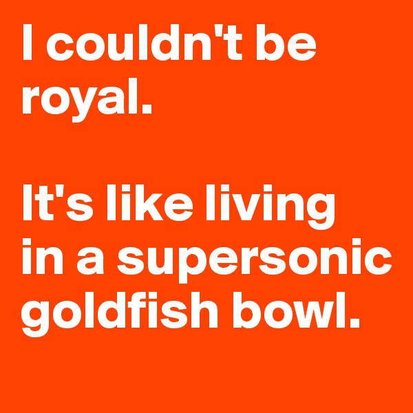 I couldn't be royal. 

It's like living in a supersonic goldfish bowl. 