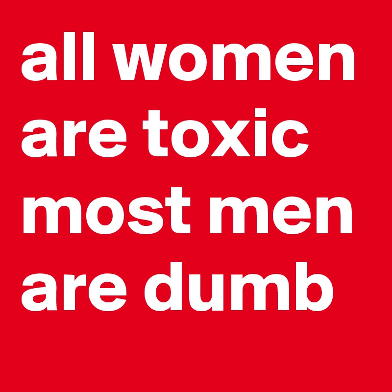 all women are toxic
most men are dumb