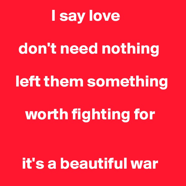              I say love

   don't need nothing

  left them something

     worth fighting for


    it's a beautiful war