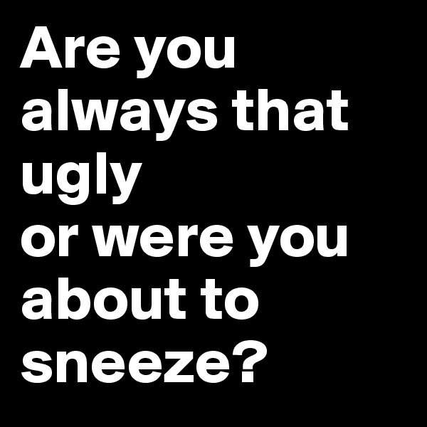 Are you always that ugly 
or were you about to sneeze?