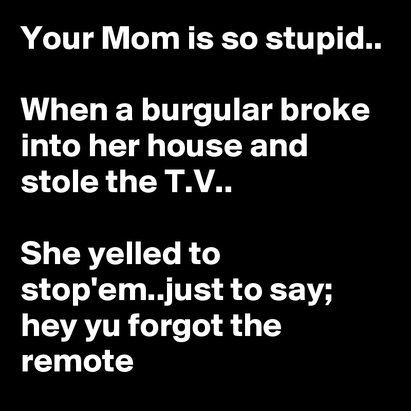 Your Mom is so stupid..

When a burgular broke into her house and stole the T.V..

She yelled to stop'em..just to say; hey yu forgot the remote