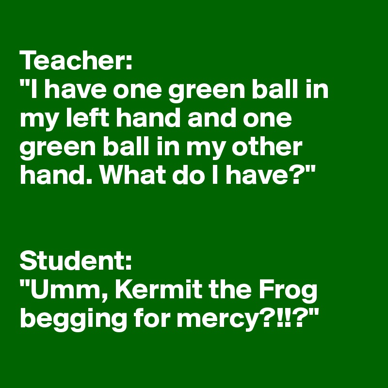 
Teacher:
"I have one green ball in my left hand and one green ball in my other hand. What do I have?"


Student:
"Umm, Kermit the Frog begging for mercy?!!?"
