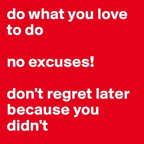 do what you love to do

no excuses!

don't regret later because you didn't