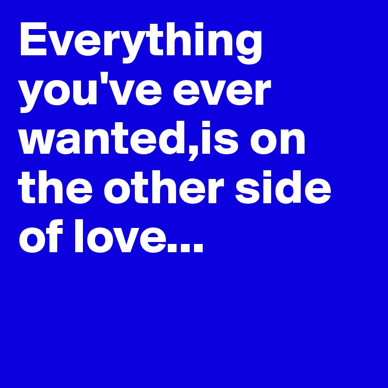 Everything you've ever wanted,is on the other side of love... 

