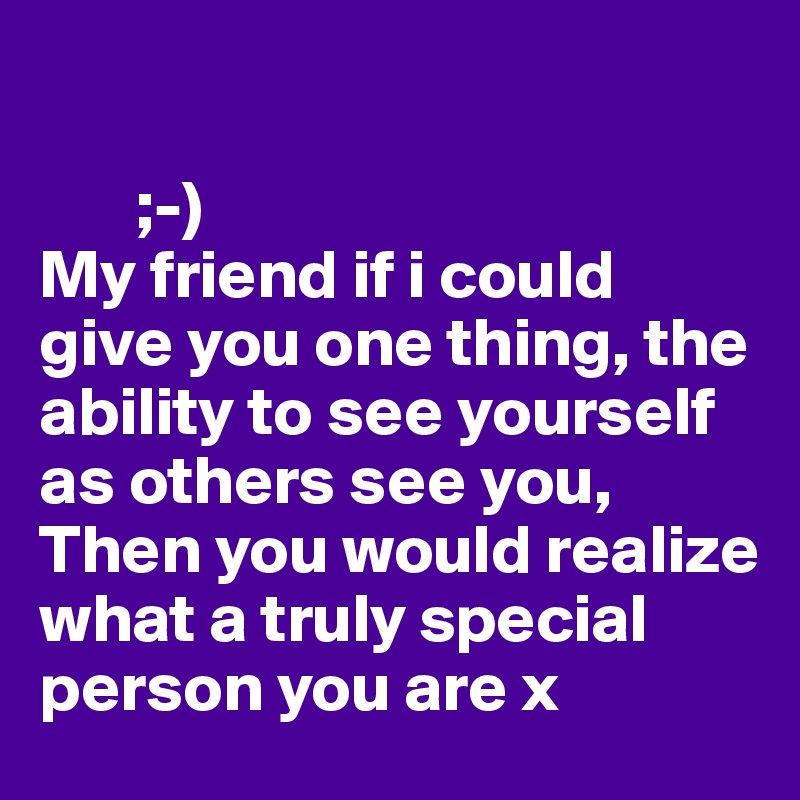 

       ;-)
My friend if i could give you one thing, the ability to see yourself as others see you, 
Then you would realize what a truly special person you are x 
