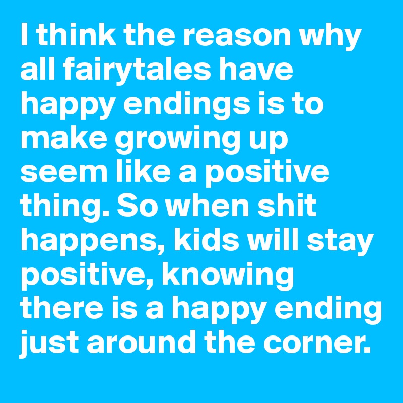 I think the reason why all fairytales have happy endings is to make growing up seem like a positive thing. So when shit happens, kids will stay positive, knowing there is a happy ending just around the corner.