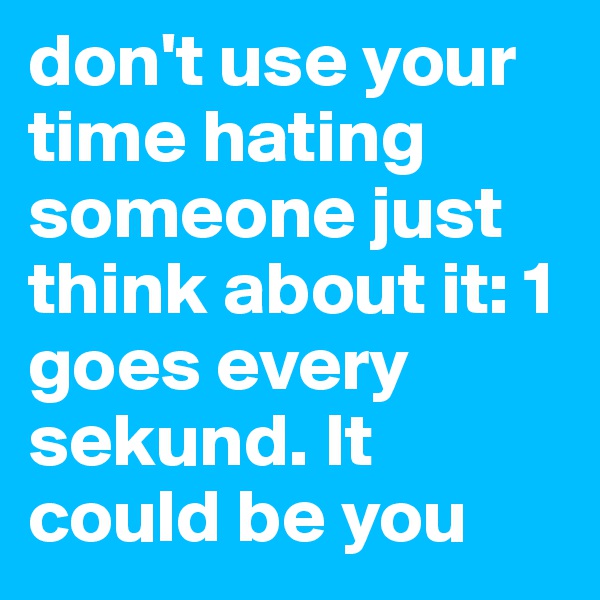 don't use your time hating someone just think about it: 1 goes every sekund. It could be you 