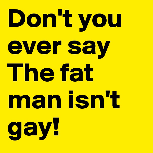 Don't you ever say
The fat man isn't gay!