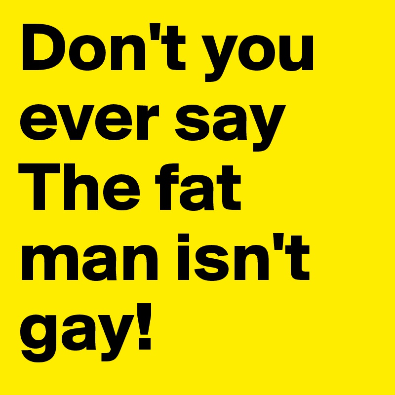 Don't you ever say
The fat man isn't gay!