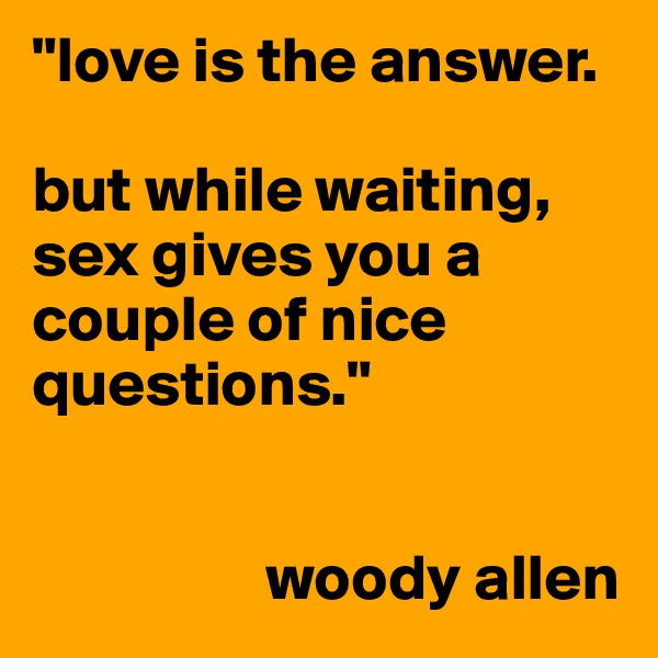 "love is the answer.

but while waiting, sex gives you a couple of nice questions."


                  woody allen