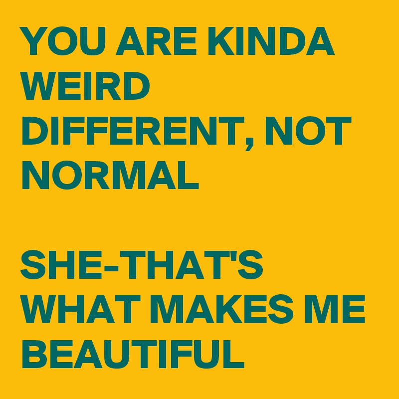 YOU ARE KINDA WEIRD DIFFERENT, NOT NORMAL

SHE-THAT'S WHAT MAKES ME 
BEAUTIFUL