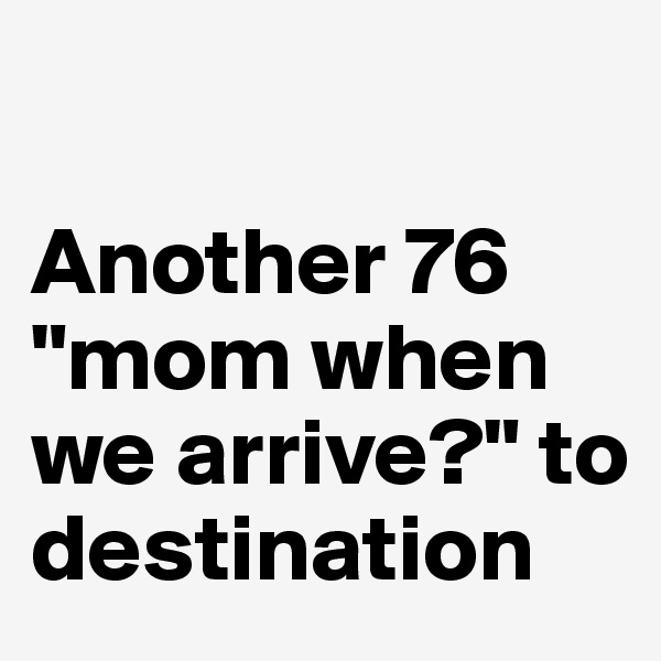 

Another 76 "mom when we arrive?" to destination