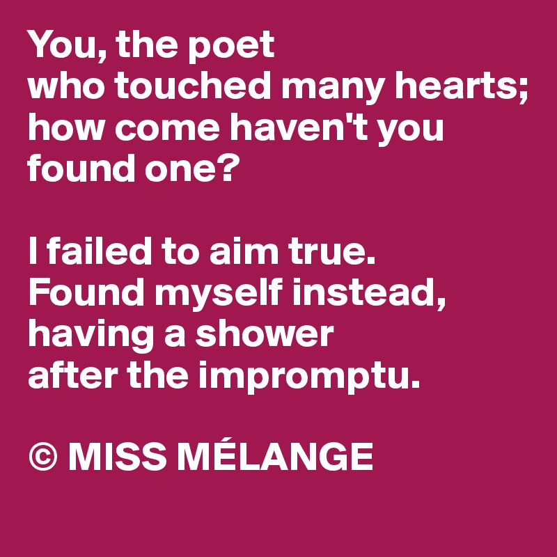 You, the poet
who touched many hearts;
how come haven't you found one?

I failed to aim true. 
Found myself instead, 
having a shower 
after the impromptu.

© MISS MÉLANGE