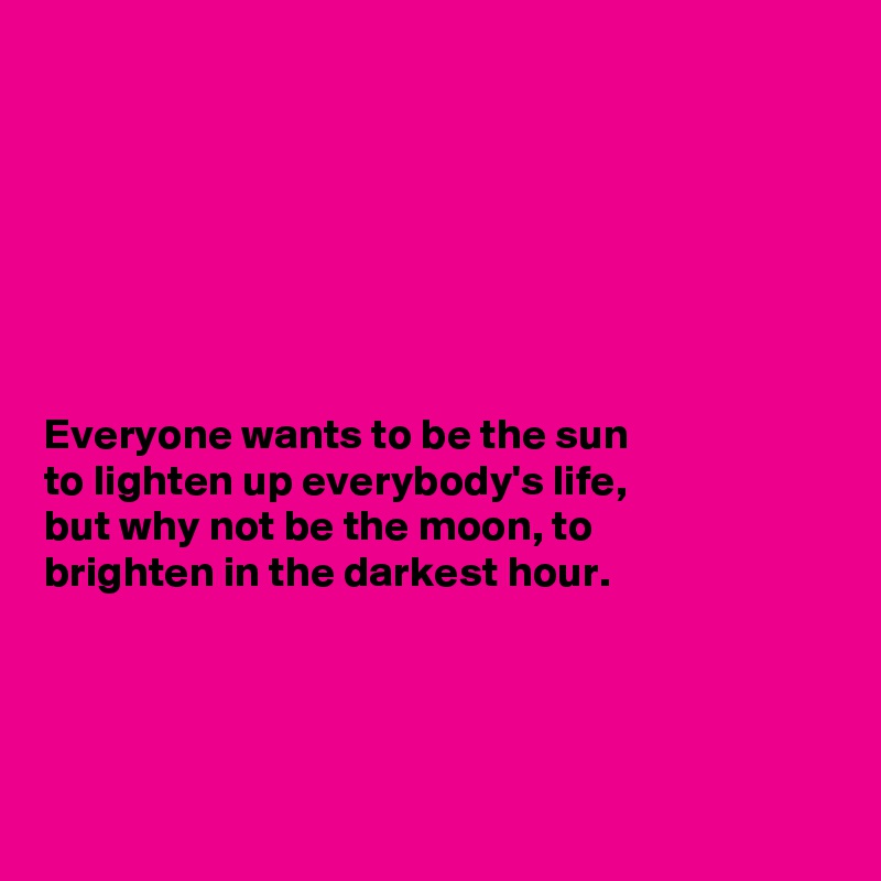 







Everyone wants to be the sun
to lighten up everybody's life,
but why not be the moon, to
brighten in the darkest hour.




