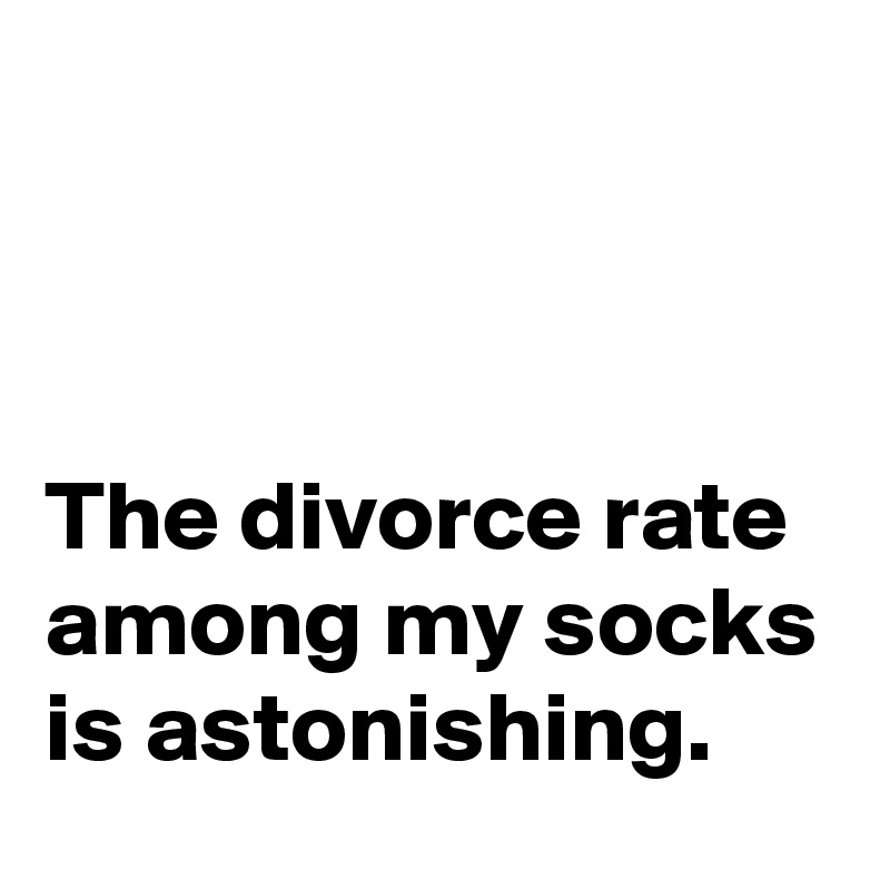 



The divorce rate among my socks is astonishing.