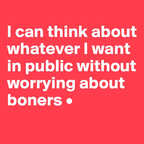 
I can think about whatever I want in public without worrying about boners •
