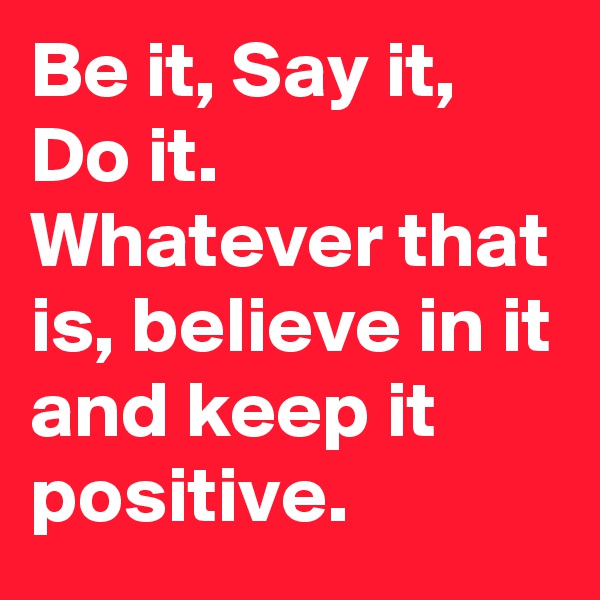 Be it, Say it, Do it. Whatever that is, believe in it and keep it positive.