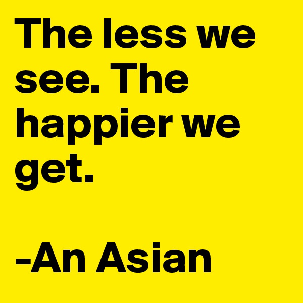 The less we see. The happier we get. 

-An Asian
