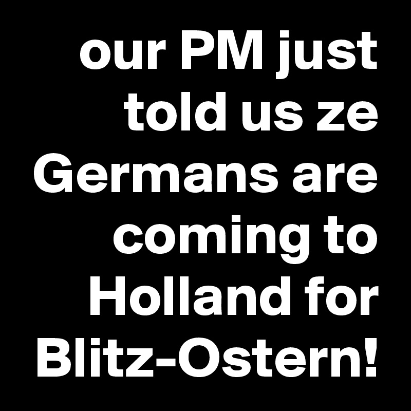 our PM just told us ze Germans are coming to Holland for Blitz-Ostern!