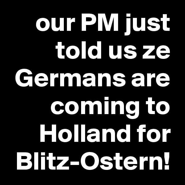 our PM just told us ze Germans are coming to Holland for Blitz-Ostern!