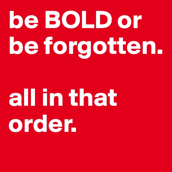 be BOLD or be forgotten. 

all in that order. 