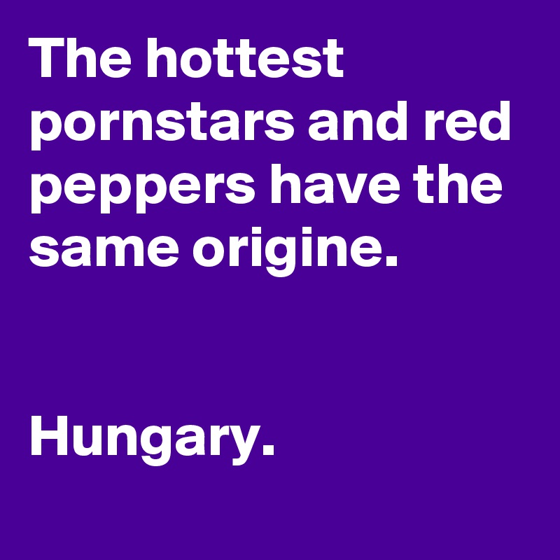 The hottest pornstars and red peppers have the same origine.


Hungary.
