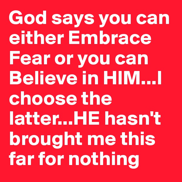 God says you can either Embrace Fear or you can Believe in HIM...I choose the latter...HE hasn't brought me this far for nothing