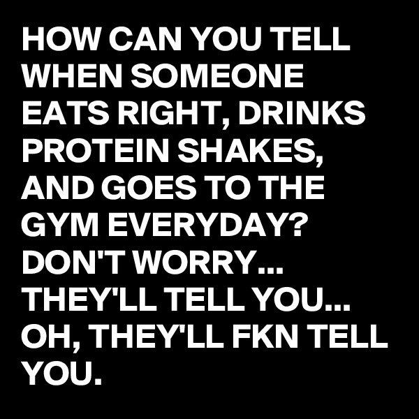 HOW CAN YOU TELL WHEN SOMEONE EATS RIGHT, DRINKS PROTEIN SHAKES, AND GOES TO THE GYM EVERYDAY? 
DON'T WORRY... THEY'LL TELL YOU... OH, THEY'LL FKN TELL YOU. 
