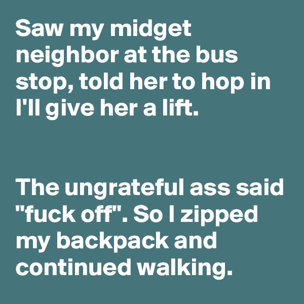 Saw my midget neighbor at the bus stop, told her to hop in I'll give her a lift.


The ungrateful ass said "fuck off". So I zipped my backpack and continued walking.