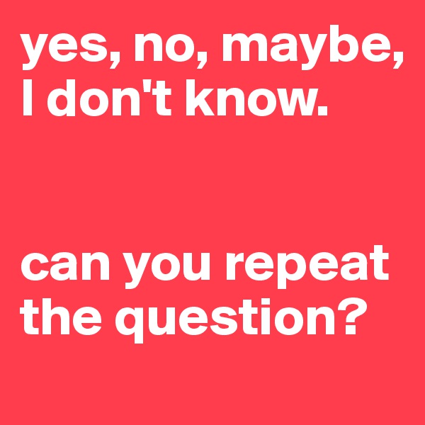 yes, no, maybe, I don't know.


can you repeat the question?