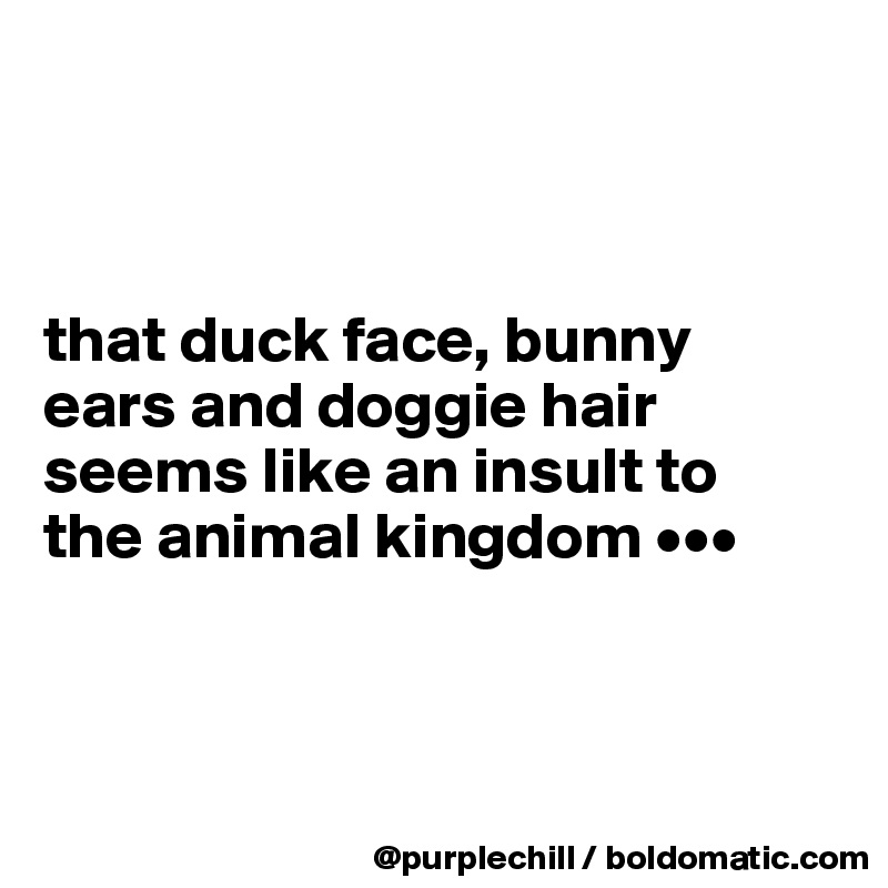 



that duck face, bunny 
ears and doggie hair 
seems like an insult to 
the animal kingdom •••




