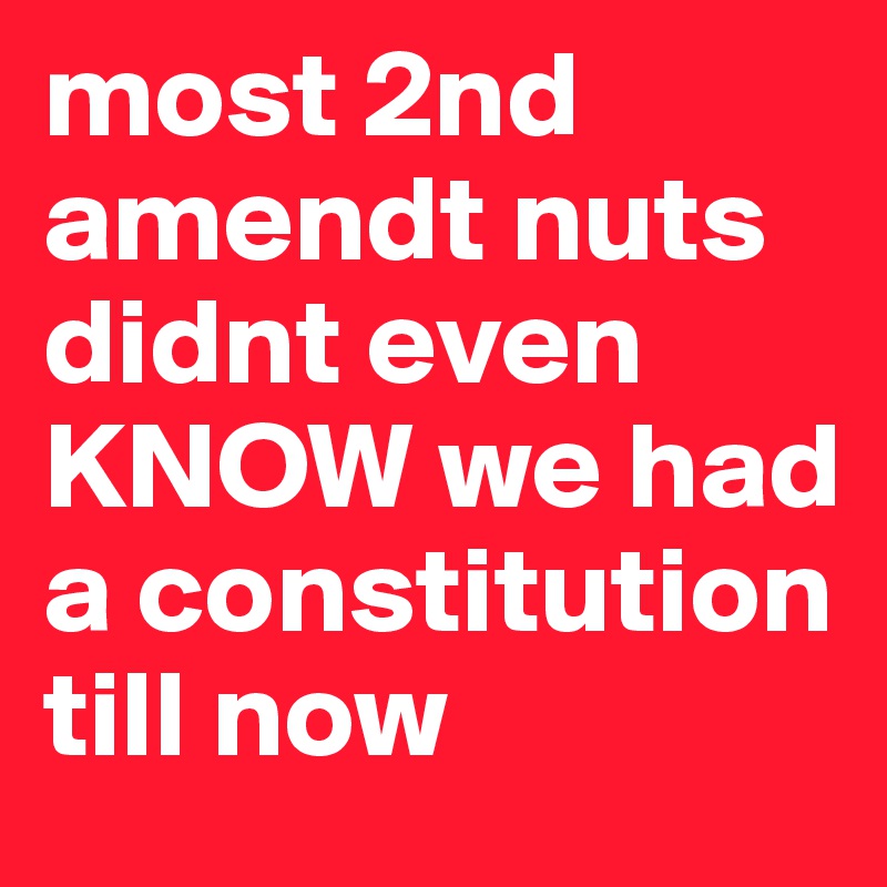 most 2nd amendt nuts didnt even KNOW we had a constitution till now
