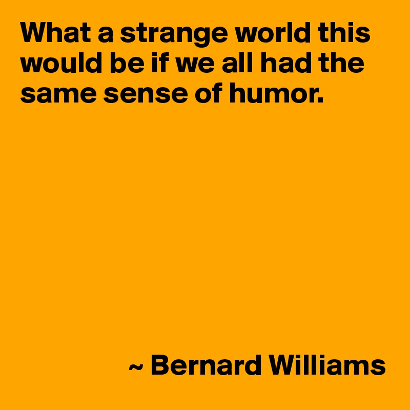 What a strange world this would be if we all had the same sense of humor.








                  ~ Bernard Williams