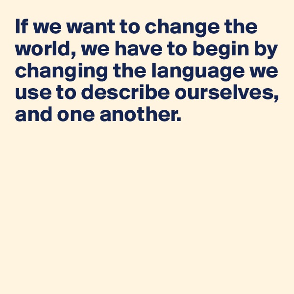 If we want to change the world, we have to begin by changing the language we use to describe ourselves, and one another.





