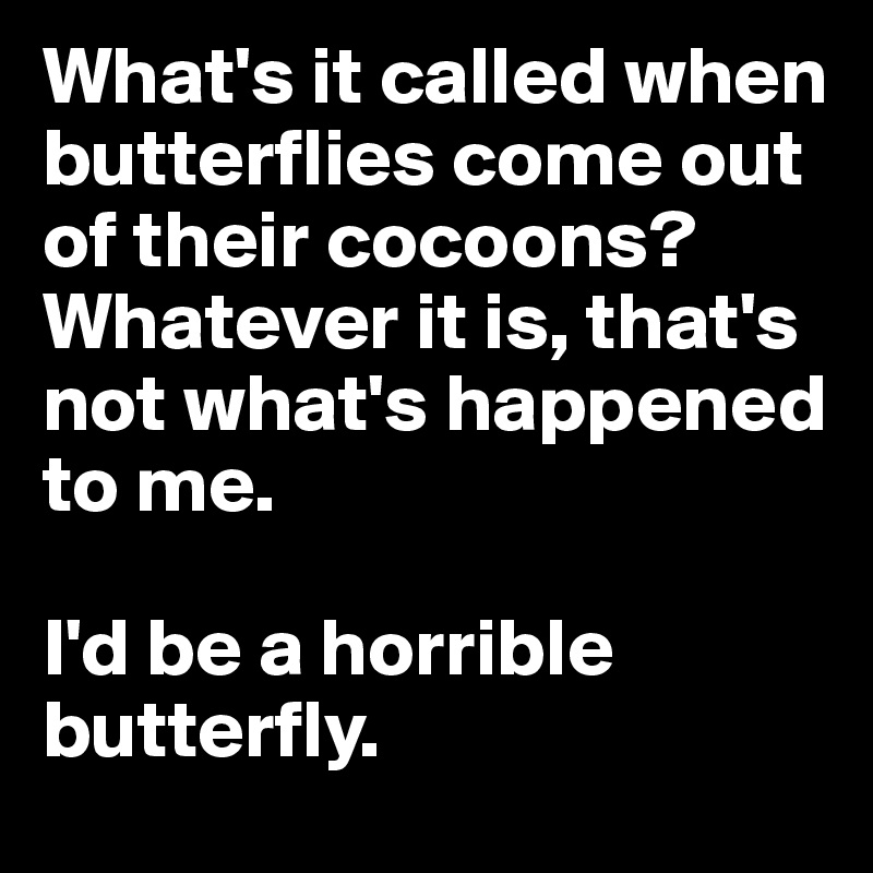 What's it called when butterflies come out of their cocoons? 
Whatever it is, that's not what's happened to me. 

I'd be a horrible butterfly.