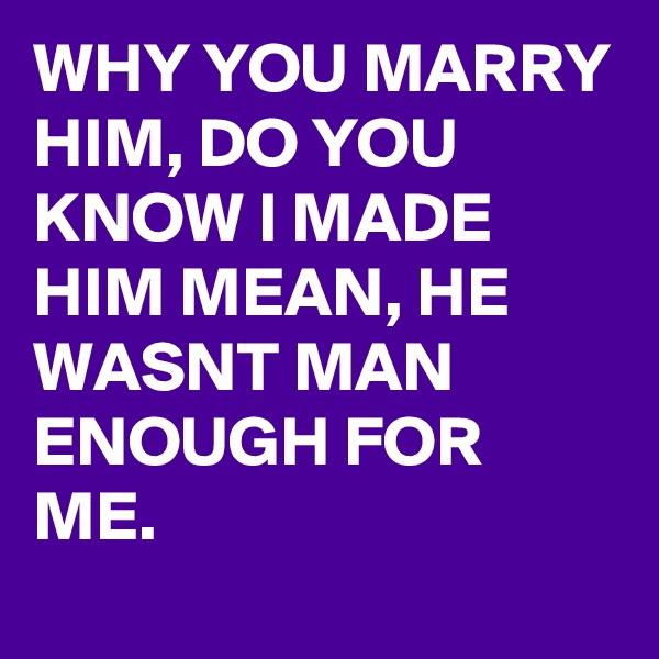 WHY YOU MARRY HIM, DO YOU KNOW I MADE HIM MEAN, HE WASNT MAN ENOUGH FOR ME. 