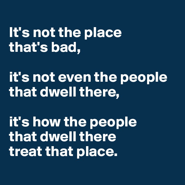 
It's not the place 
that's bad, 

it's not even the people that dwell there, 

it's how the people 
that dwell there 
treat that place.
