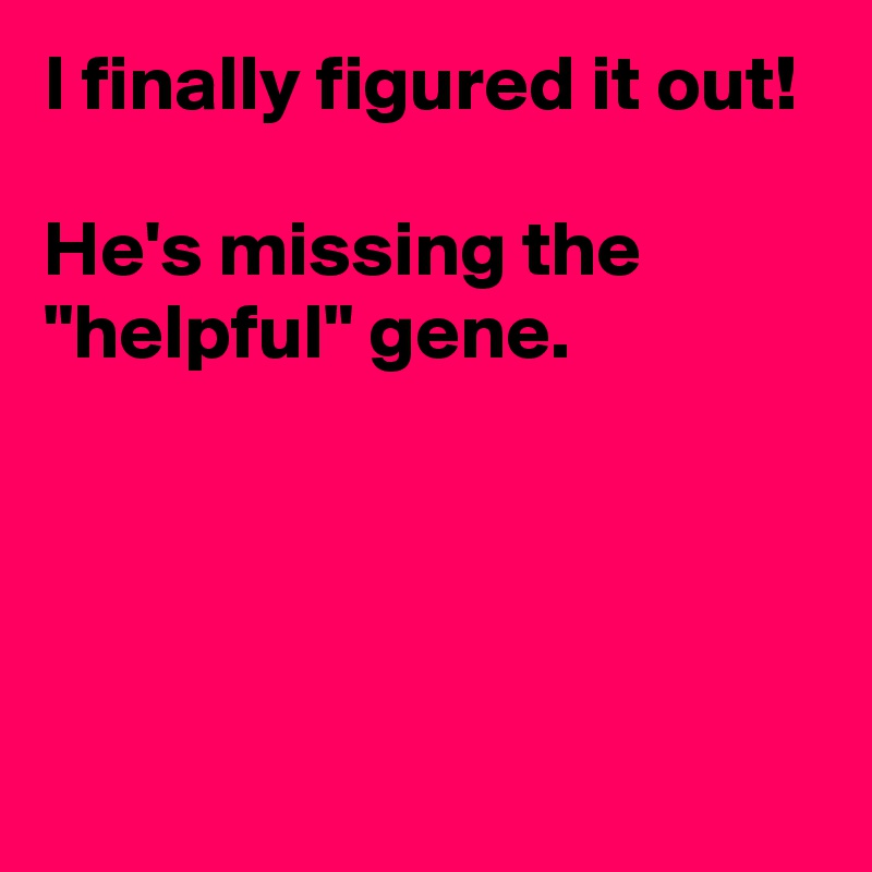 I finally figured it out!

He's missing the "helpful" gene.




