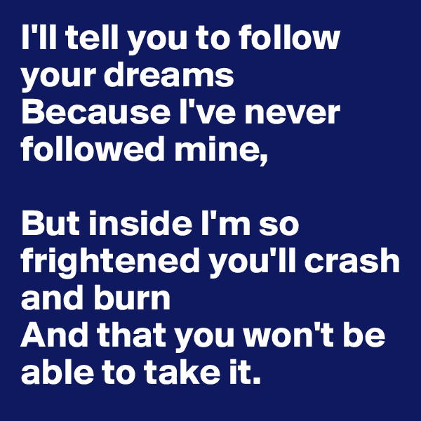 I'll tell you to follow your dreams
Because I've never followed mine,

But inside I'm so frightened you'll crash and burn 
And that you won't be able to take it.