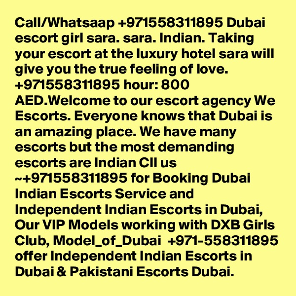 Call/Whatsaap +971558311895 Dubai escort girl sara. sara. Indian. Taking your escort at the luxury hotel sara will give you the true feeling of love. +971558311895 hour: 800 AED.Welcome to our escort agency We Escorts. Everyone knows that Dubai is an amazing place. We have many escorts but the most demanding escorts are Indian Cll us ~+971558311895 for Booking Dubai Indian Escorts Service and Independent Indian Escorts in Dubai, Our VIP Models working with DXB Girls Club, Model_of_Dubai  +971-558311895 offer Independent Indian Escorts in Dubai & Pakistani Escorts Dubai.