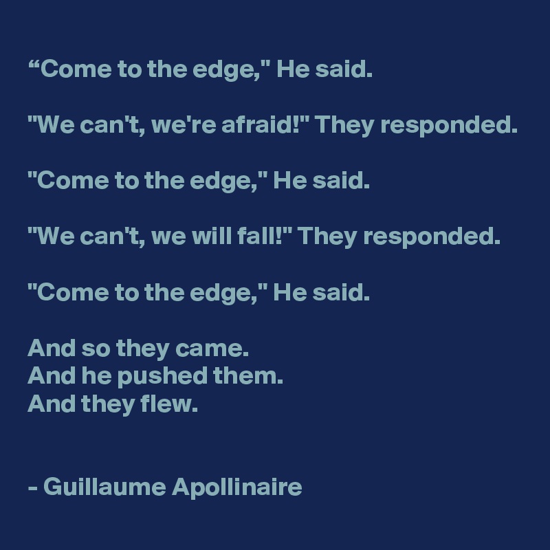 
“Come to the edge," He said.

"We can't, we're afraid!" They responded.

"Come to the edge," He said.

"We can't, we will fall!" They responded.

"Come to the edge," He said.

And so they came.
And he pushed them.
And they flew.


- Guillaume Apollinaire 