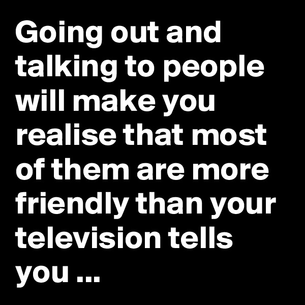 Going out and talking to people will make you realise that most of them are more friendly than your television tells you ...