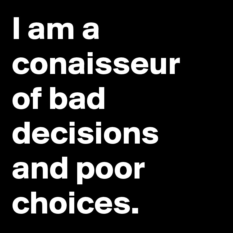 I am a conaisseur of bad decisions and poor choices.