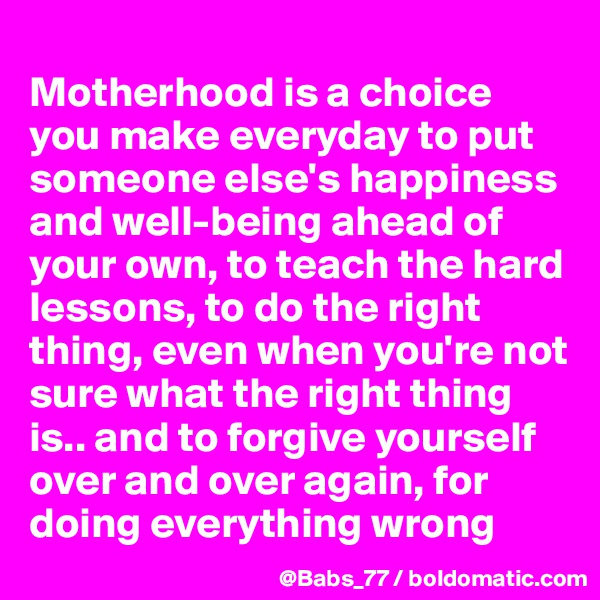 
Motherhood is a choice you make everyday to put someone else's happiness and well-being ahead of your own, to teach the hard lessons, to do the right thing, even when you're not sure what the right thing is.. and to forgive yourself over and over again, for doing everything wrong