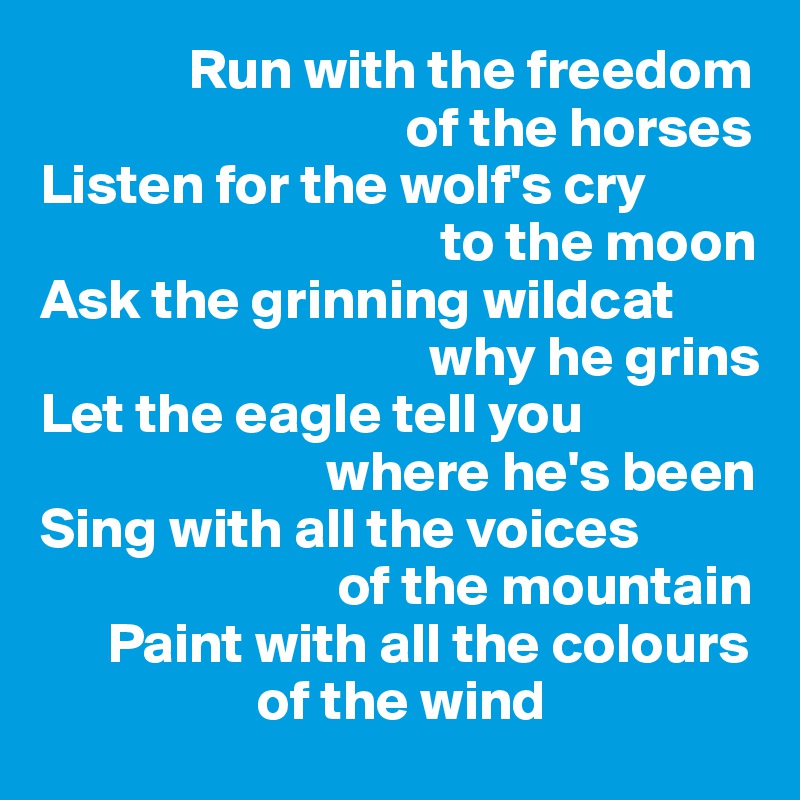              Run with the freedom    
                                of the horses
Listen for the wolf's cry 
                                   to the moon
Ask the grinning wildcat  
                                  why he grins 
Let the eagle tell you 
                         where he's been
Sing with all the voices 
                          of the mountain     
      Paint with all the colours  
                   of the wind