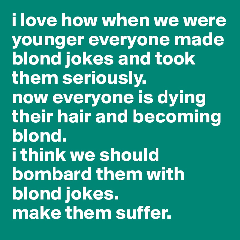 i love how when we were younger everyone made blond jokes and took them seriously.
now everyone is dying their hair and becoming blond. 
i think we should bombard them with blond jokes.
make them suffer.