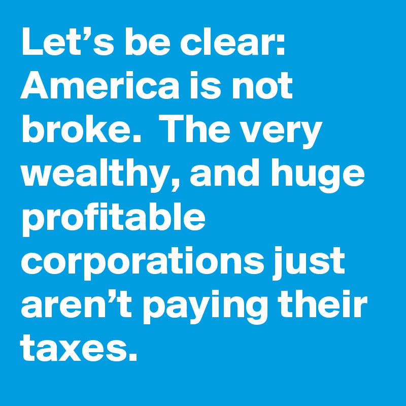 Let’s be clear: America is not broke.  The very wealthy, and huge profitable corporations just aren’t paying their taxes.