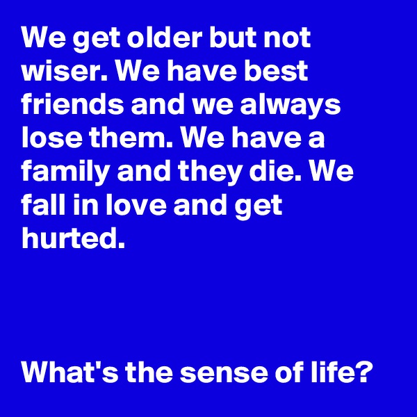 We get older but not wiser. We have best friends and we always lose them. We have a family and they die. We fall in love and get hurted. 



What's the sense of life?