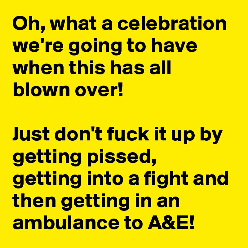 Oh, what a celebration we're going to have when this has all blown over!

Just don't fuck it up by getting pissed, getting into a fight and then getting in an ambulance to A&E! 